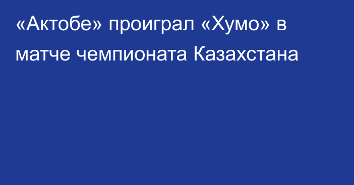 «Актобе» проиграл «Хумо» в матче чемпионата Казахстана