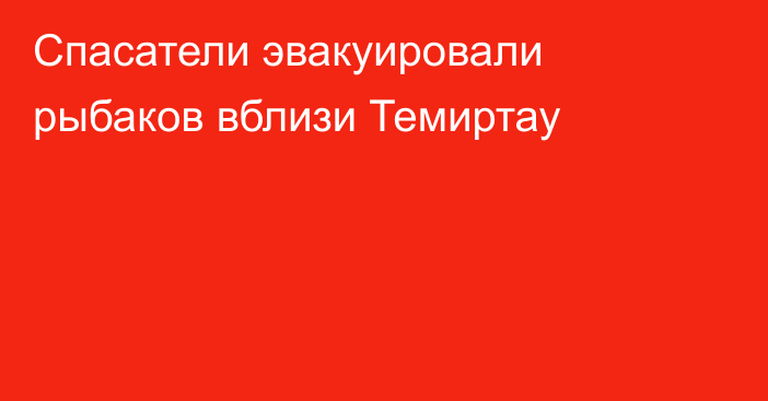 Спасатели эвакуировали рыбаков вблизи Темиртау