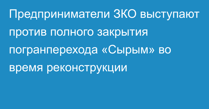 Предприниматели ЗКО выступают против полного закрытия погранперехода «Сырым» во время реконструкции