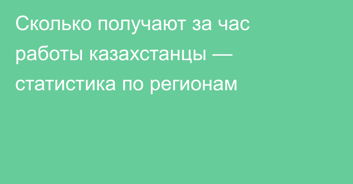 Сколько получают за час работы казахстанцы — статистика по регионам