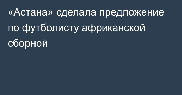 «Астана» сделала предложение по футболисту африканской сборной