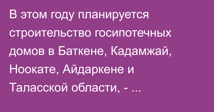 В этом году планируется строительство госипотечных домов в Баткене, Кадамжай, Ноокате, Айдаркене и Таласской области, - Управделами президента