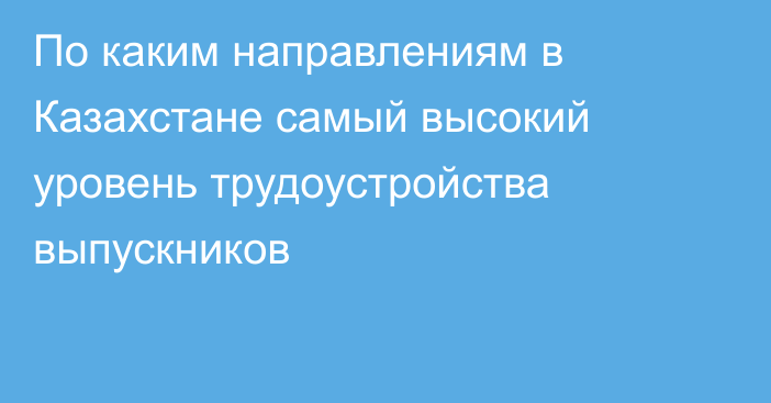 По каким направлениям в Казахстане самый высокий уровень трудоустройства выпускников