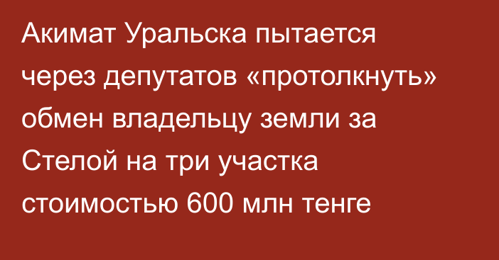 Акимат Уральска пытается через депутатов «протолкнуть» обмен владельцу земли за Стелой на три участка стоимостью 600 млн тенге