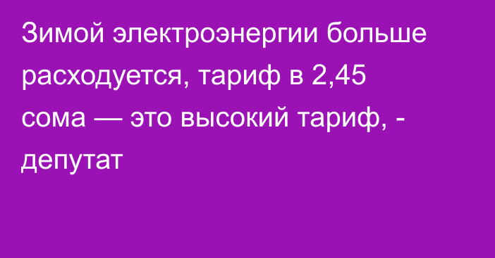 Зимой электроэнергии больше расходуется, тариф в 2,45 сома — это высокий тариф, - депутат