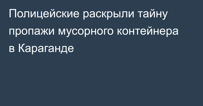 Полицейские раскрыли тайну пропажи мусорного контейнера в Караганде