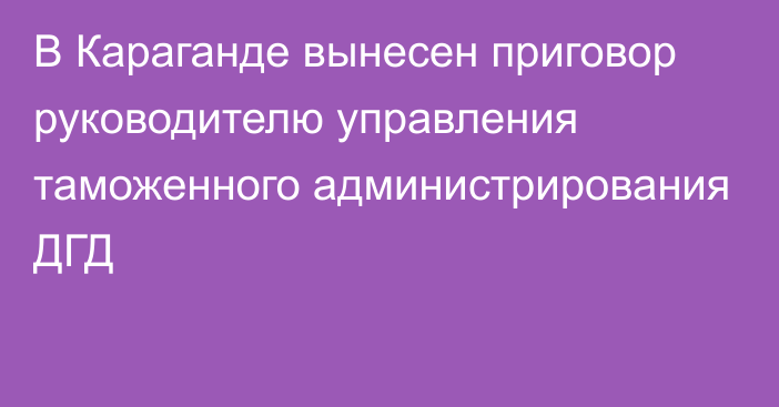 В Караганде вынесен приговор руководителю управления таможенного администрирования ДГД