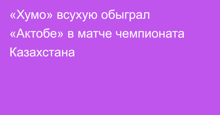 «Хумо» всухую обыграл «Актобе» в матче чемпионата Казахстана