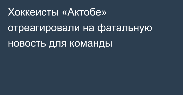 Хоккеисты «Актобе» отреагировали на фатальную новость для команды