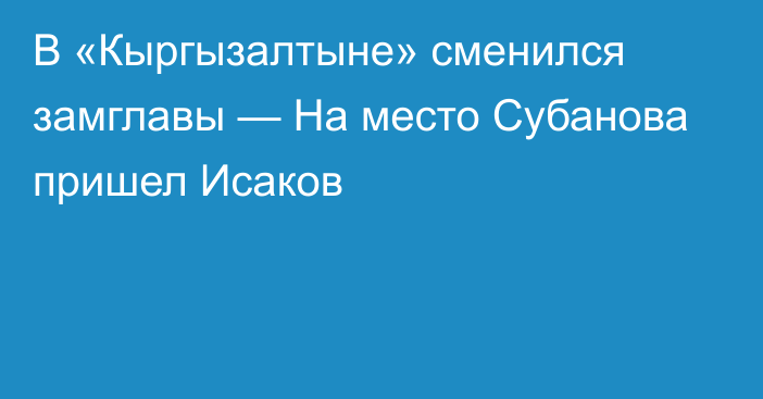 В «Кыргызалтыне» сменился замглавы — На место Субанова пришел Исаков