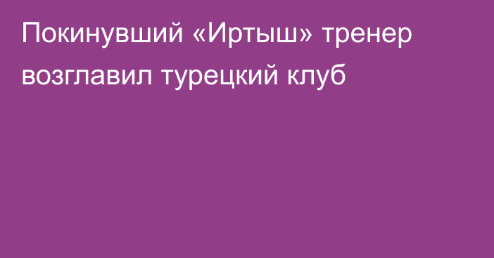 Покинувший «Иртыш» тренер возглавил турецкий клуб