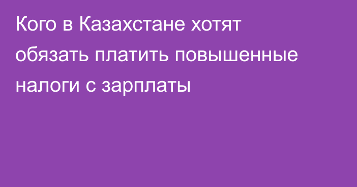 Кого в Казахстане хотят обязать платить повышенные налоги с зарплаты