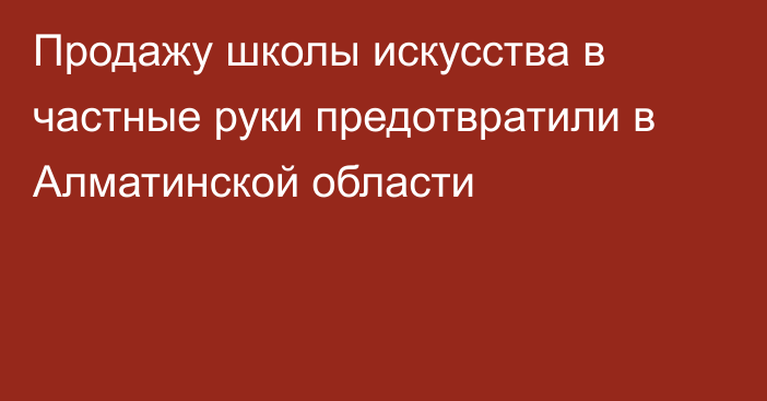 Продажу школы искусства в частные руки предотвратили в Алматинской области