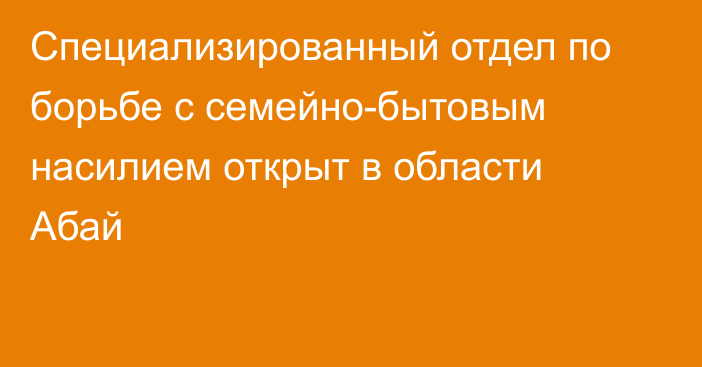 Специализированный отдел по борьбе с семейно-бытовым насилием открыт в области Абай