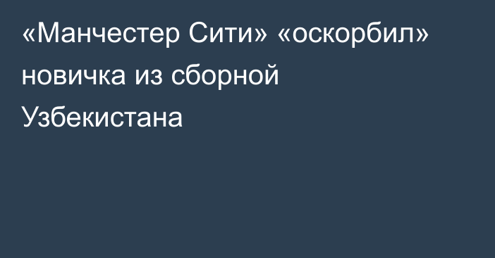 «Манчестер Сити» «оскорбил» новичка из сборной Узбекистана