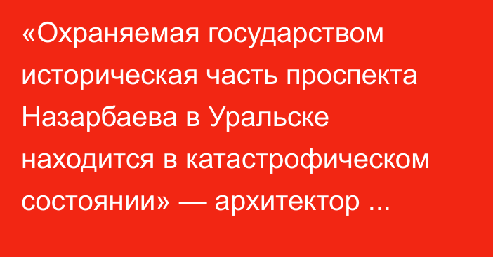 «Охраняемая государством историческая часть проспекта Назарбаева в Уральске находится в катастрофическом состоянии» — архитектор Вафеев