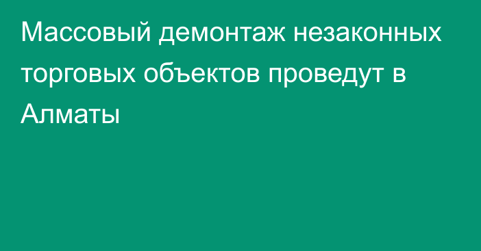 Массовый демонтаж незаконных торговых объектов проведут в Алматы