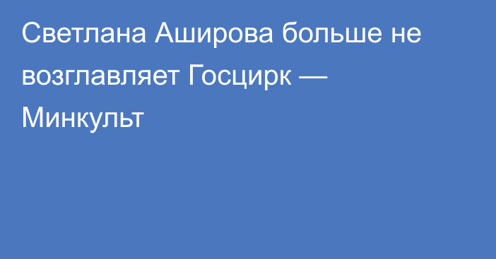 Светлана Аширова больше не возглавляет Госцирк — Минкульт