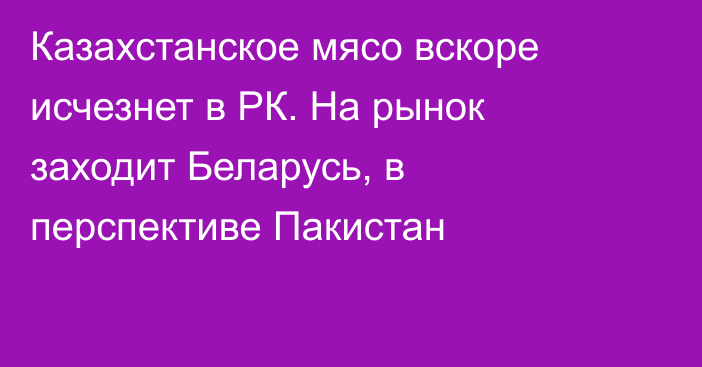 Казахстанское мясо вскоре исчезнет в РК. На рынок заходит Беларусь, в перспективе Пакистан