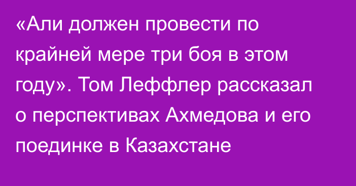 «Али должен провести по крайней мере три боя в этом году». Том Леффлер рассказал о перспективах Ахмедова и его поединке в Казахстане