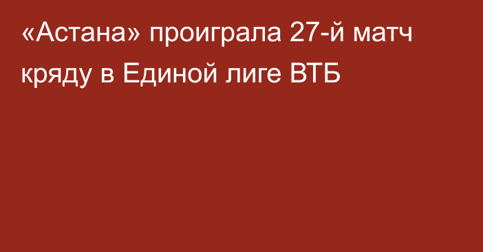 «Астана» проиграла 27-й матч кряду в Единой лиге ВТБ