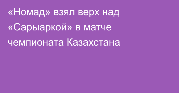 «Номад» взял верх над «Сарыаркой» в матче чемпионата Казахстана