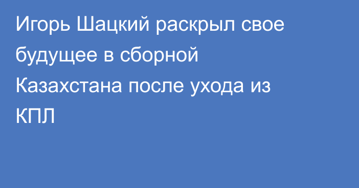 Игорь Шацкий раскрыл свое будущее в сборной Казахстана после ухода из КПЛ