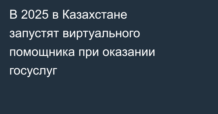 В 2025 в Казахстане запустят виртуального помощника при оказании госуслуг