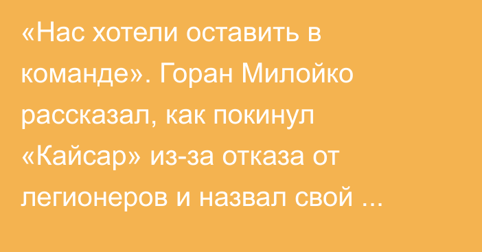 «Нас хотели оставить в команде». Горан Милойко рассказал, как покинул «Кайсар» из-за отказа от легионеров и назвал свой новый клуб в КПЛ