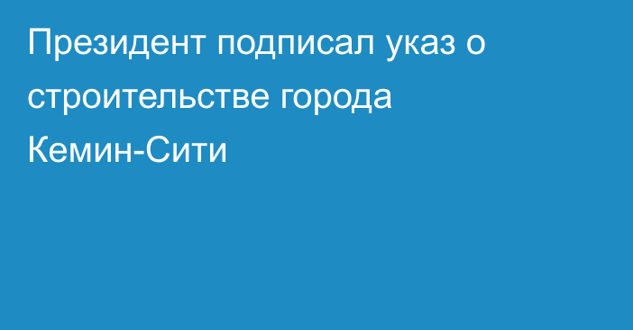 Президент подписал указ о строительстве города Кемин-Сити