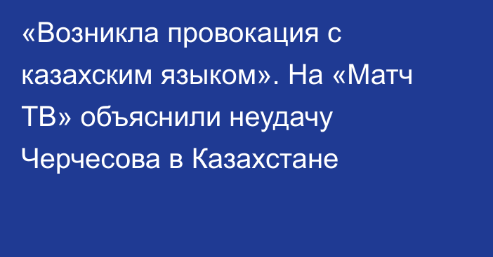 «Возникла провокация с казахским языком». На «Матч ТВ» объяснили неудачу Черчесова в Казахстане