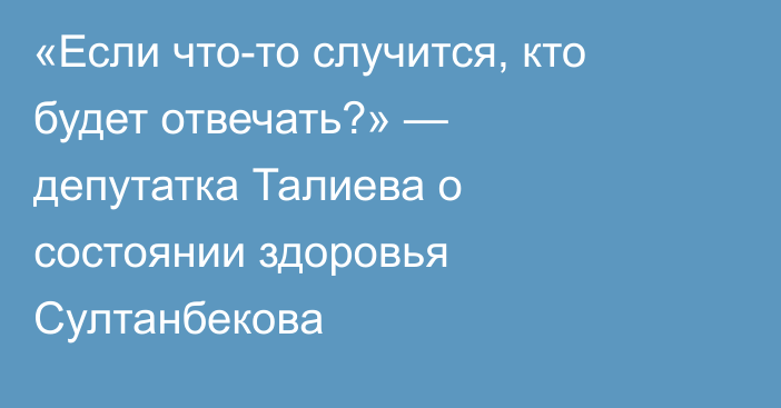 «Если что-то случится, кто будет отвечать?» — депутатка Талиева о состоянии здоровья Султанбекова