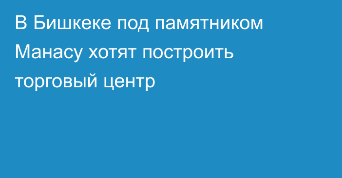 В Бишкеке под памятником Манасу хотят построить торговый центр