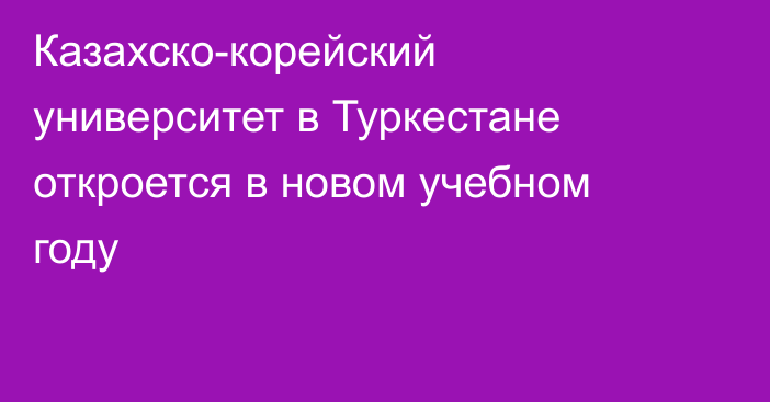 Казахско-корейский университет в Туркестане откроется в новом учебном году