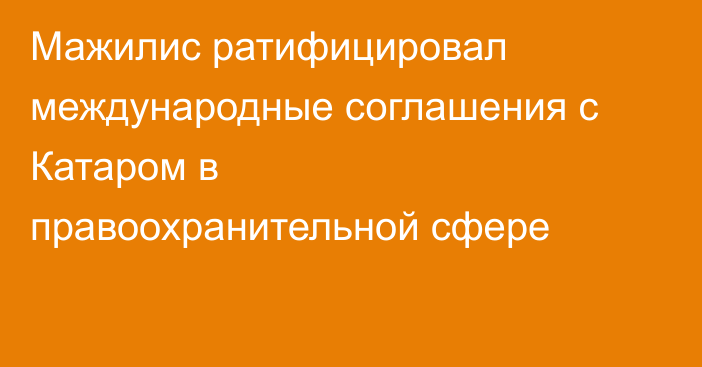 Мажилис ратифицировал международные соглашения с Катаром в правоохранительной сфере