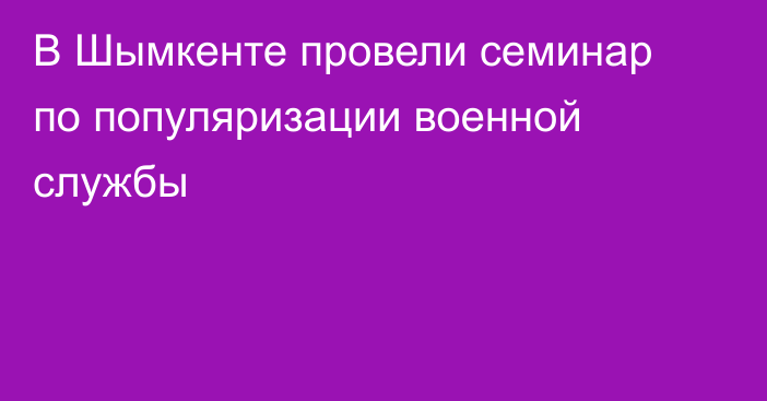 В Шымкенте провели семинар по популяризации военной службы