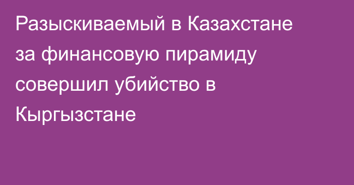 Разыскиваемый в Казахстане за финансовую пирамиду совершил убийство в Кыргызстане