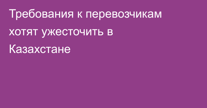 Требования к перевозчикам хотят ужесточить в Казахстане