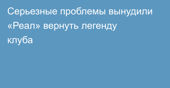 Серьезные проблемы вынудили «Реал» вернуть легенду клуба