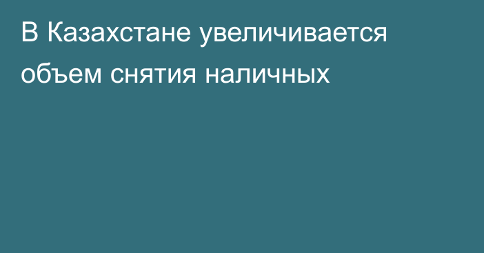 В Казахстане увеличивается объем снятия наличных