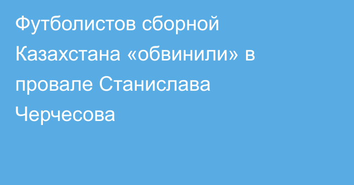 Футболистов сборной Казахстана «обвинили» в провале Станислава Черчесова