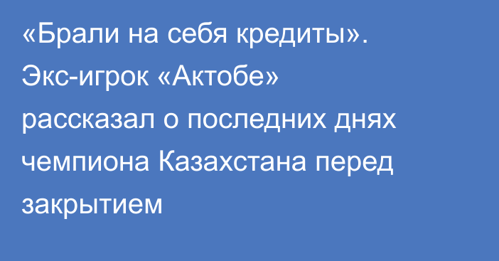 «Брали на себя кредиты». Экс-игрок «Актобе» рассказал о последних днях чемпиона Казахстана перед закрытием