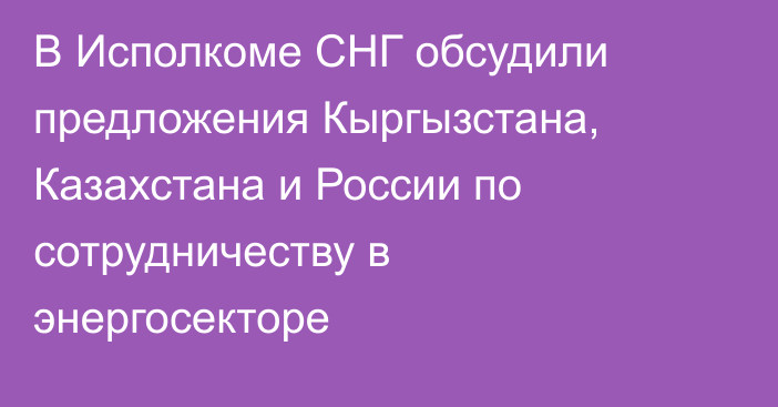 В Исполкоме СНГ обсудили предложения Кыргызстана, Казахстана и России по сотрудничеству в энергосекторе