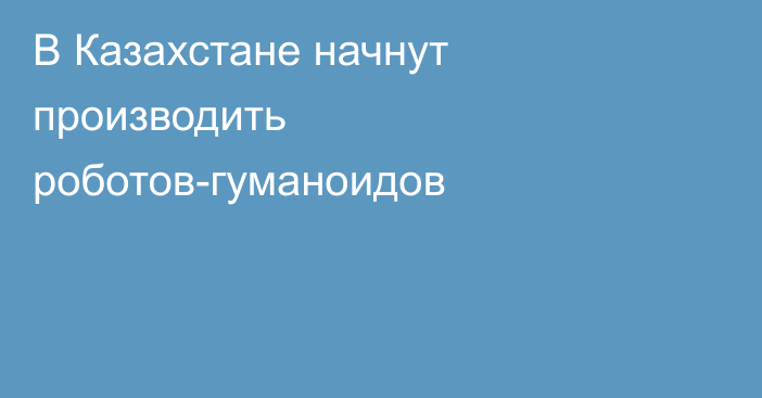 В Казахстане начнут производить роботов-гуманоидов