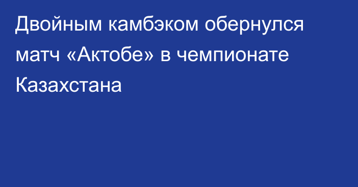 Двойным камбэком обернулся матч «Актобе» в чемпионате Казахстана