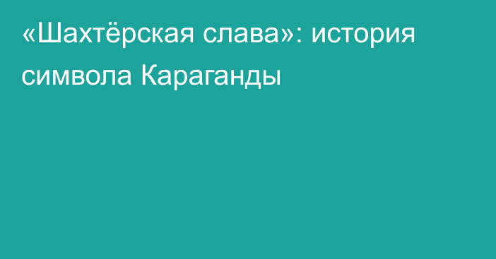 «Шахтёрская слава»: история символа Караганды