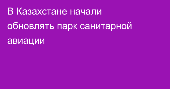 В Казахстане начали обновлять парк санитарной авиации