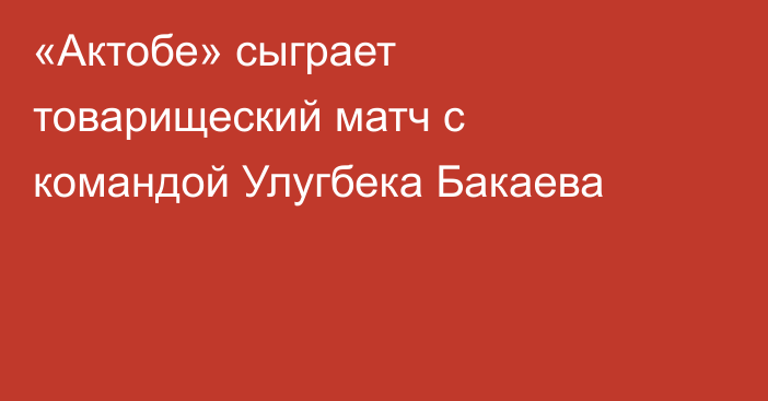 «Актобе» сыграет товарищеский матч с командой Улугбека Бакаева