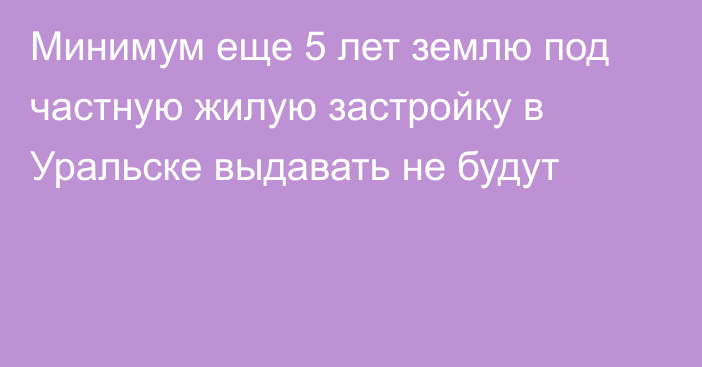 Минимум еще 5 лет землю под частную жилую застройку в Уральске выдавать не будут