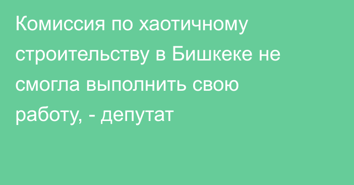 Комиссия по хаотичному строительству в Бишкеке не смогла выполнить свою работу, - депутат